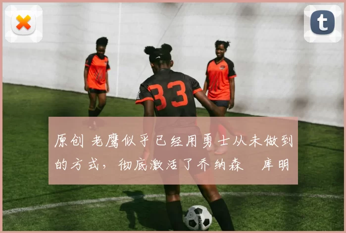 原创 老鹰似乎已经用勇士从未做到的方式，彻底激活了乔纳森・库明加