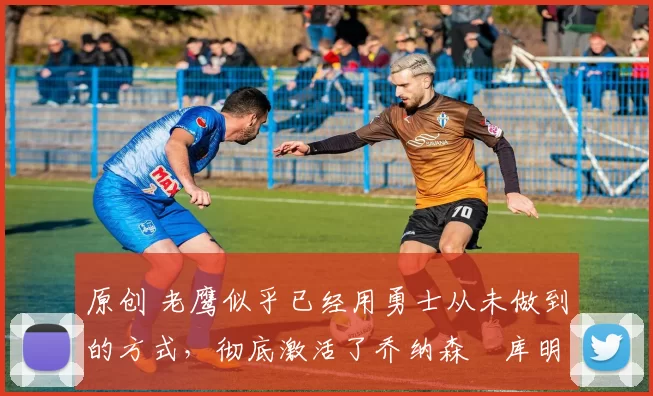 原创 老鹰似乎已经用勇士从未做到的方式,彻底激活了乔纳森・库明加