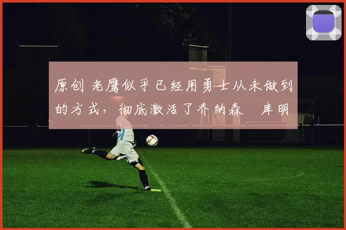 原创 老鹰似乎已经用勇士从未做到的方式,彻底激活了乔纳森・库明加