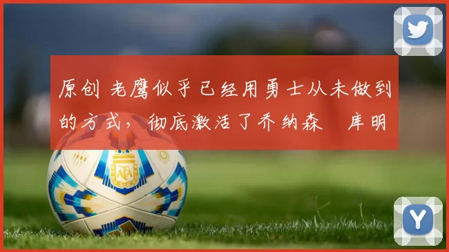 原创 老鹰似乎已经用勇士从未做到的方式，彻底激活了乔纳森・库明加