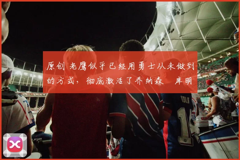 原创 老鹰似乎已经用勇士从未做到的方式，彻底激活了乔纳森・库明加