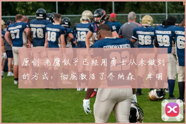 原创 老鹰似乎已经用勇士从未做到的方式，彻底激活了乔纳森・库明加