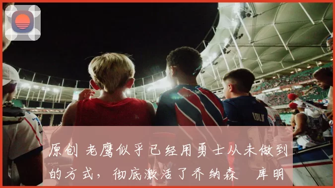 原创 老鹰似乎已经用勇士从未做到的方式,彻底激活了乔纳森・库明加