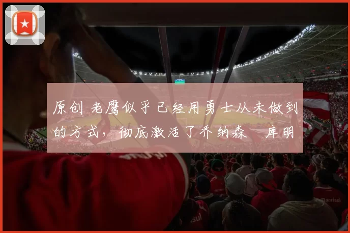 原创 老鹰似乎已经用勇士从未做到的方式，彻底激活了乔纳森・库明加