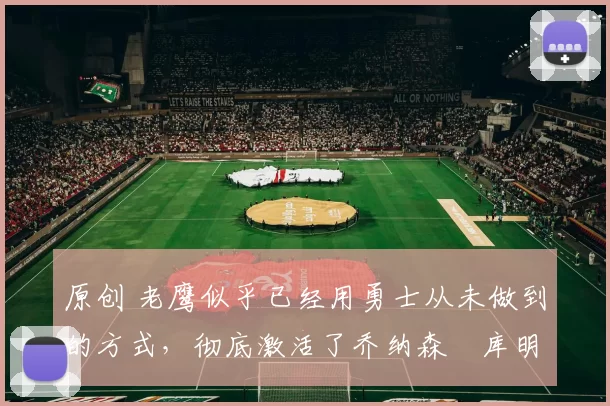 原创 老鹰似乎已经用勇士从未做到的方式，彻底激活了乔纳森・库明加