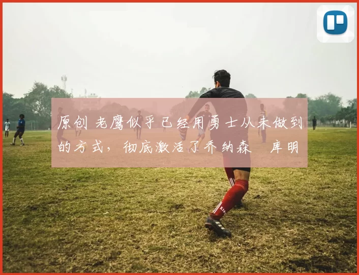 原创 老鹰似乎已经用勇士从未做到的方式,彻底激活了乔纳森・库明加