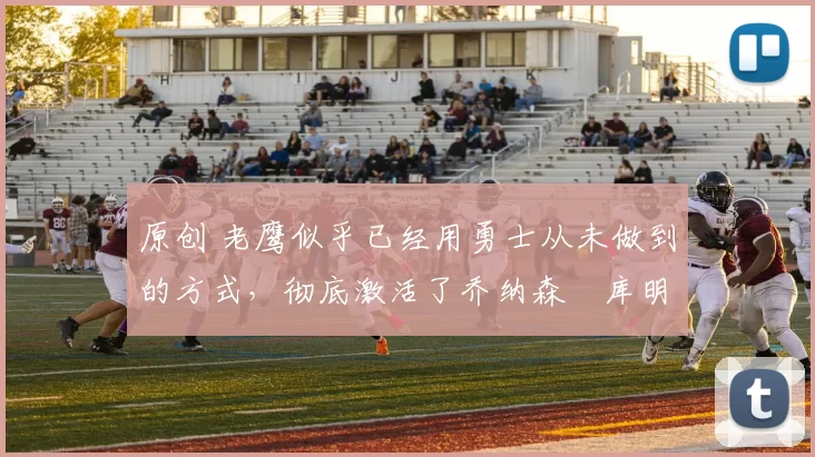 原创 老鹰似乎已经用勇士从未做到的方式，彻底激活了乔纳森・库明加