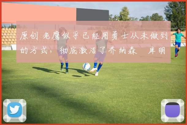 原创 老鹰似乎已经用勇士从未做到的方式，彻底激活了乔纳森・库明加