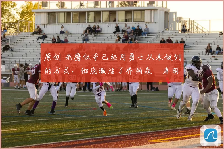 原创 老鹰似乎已经用勇士从未做到的方式，彻底激活了乔纳森・库明加