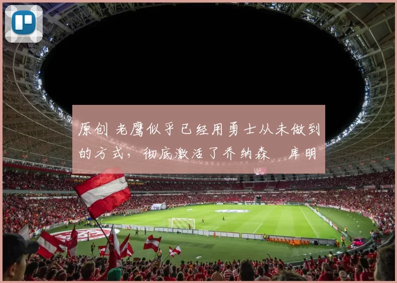 原创 老鹰似乎已经用勇士从未做到的方式，彻底激活了乔纳森・库明加