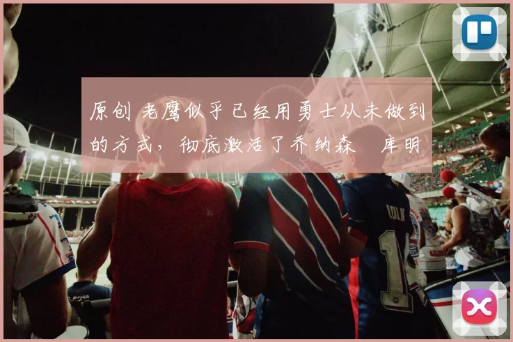 原创 老鹰似乎已经用勇士从未做到的方式，彻底激活了乔纳森・库明加