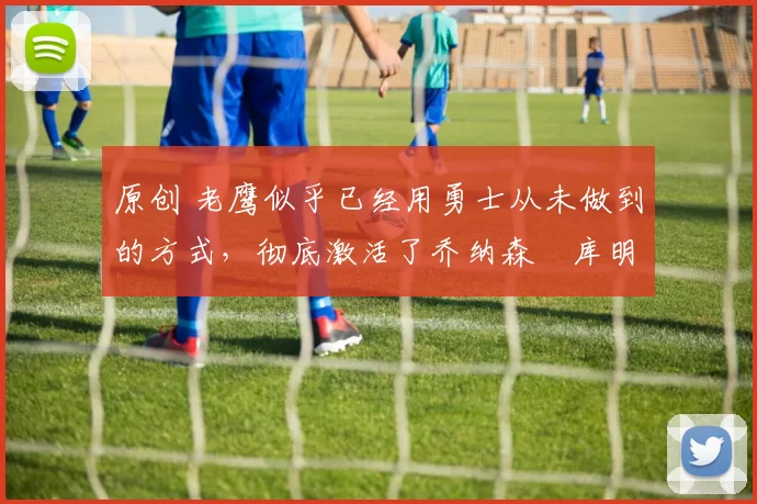 原创 老鹰似乎已经用勇士从未做到的方式，彻底激活了乔纳森・库明加