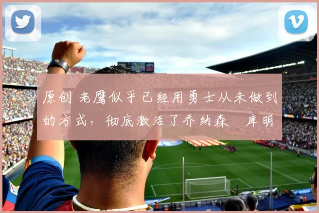 原创 老鹰似乎已经用勇士从未做到的方式，彻底激活了乔纳森・库明加