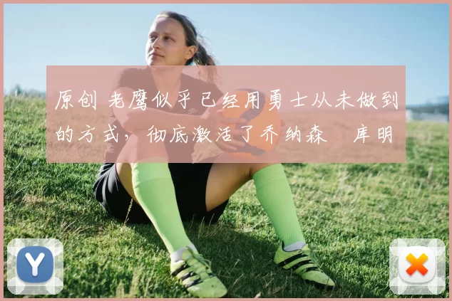 原创 老鹰似乎已经用勇士从未做到的方式，彻底激活了乔纳森・库明加