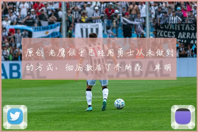 原创 老鹰似乎已经用勇士从未做到的方式，彻底激活了乔纳森・库明加