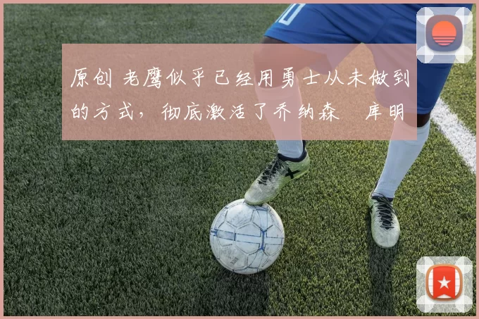 原创 老鹰似乎已经用勇士从未做到的方式,彻底激活了乔纳森・库明加