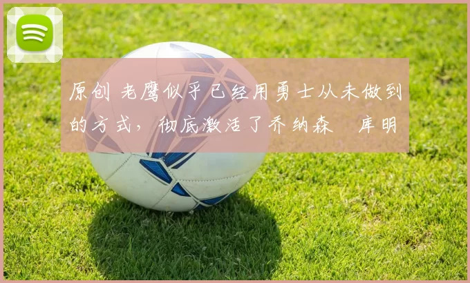 原创 老鹰似乎已经用勇士从未做到的方式,彻底激活了乔纳森・库明加