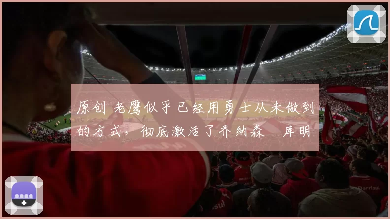 原创 老鹰似乎已经用勇士从未做到的方式，彻底激活了乔纳森・库明加