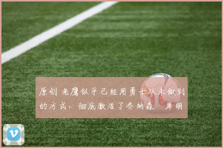 原创 老鹰似乎已经用勇士从未做到的方式,彻底激活了乔纳森・库明加