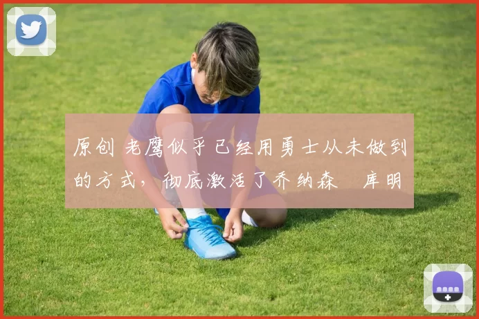 原创 老鹰似乎已经用勇士从未做到的方式，彻底激活了乔纳森・库明加