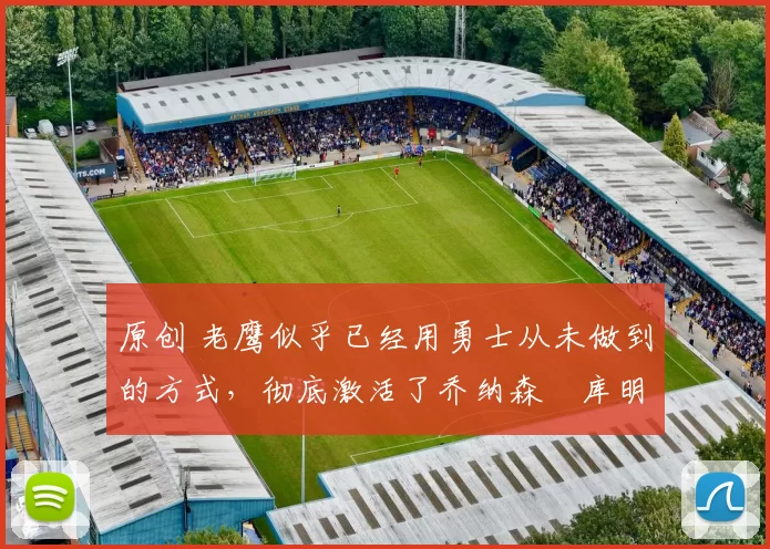 原创 老鹰似乎已经用勇士从未做到的方式，彻底激活了乔纳森・库明加