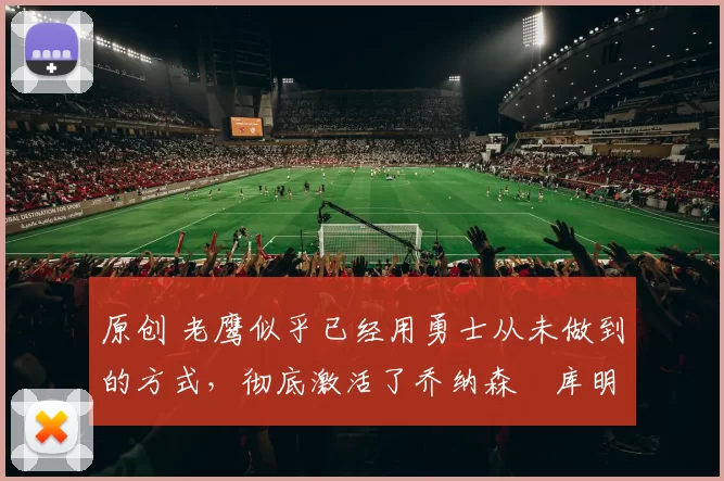 原创 老鹰似乎已经用勇士从未做到的方式，彻底激活了乔纳森・库明加