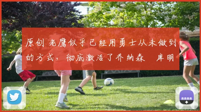 原创 老鹰似乎已经用勇士从未做到的方式，彻底激活了乔纳森・库明加