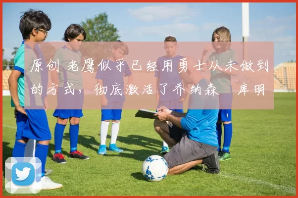 原创 老鹰似乎已经用勇士从未做到的方式,彻底激活了乔纳森・库明加