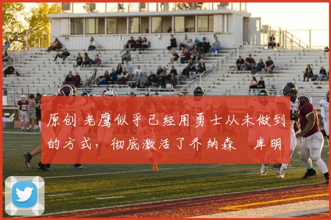 原创 老鹰似乎已经用勇士从未做到的方式，彻底激活了乔纳森・库明加