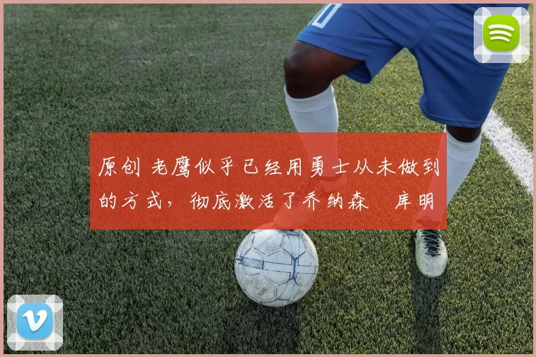 原创 老鹰似乎已经用勇士从未做到的方式,彻底激活了乔纳森・库明加