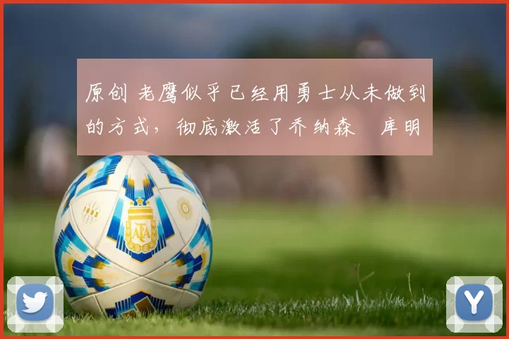 原创 老鹰似乎已经用勇士从未做到的方式，彻底激活了乔纳森・库明加