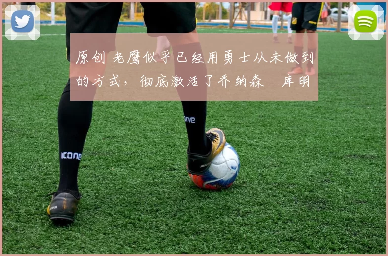 原创 老鹰似乎已经用勇士从未做到的方式，彻底激活了乔纳森・库明加