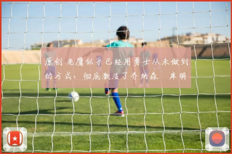 原创 老鹰似乎已经用勇士从未做到的方式,彻底激活了乔纳森・库明加