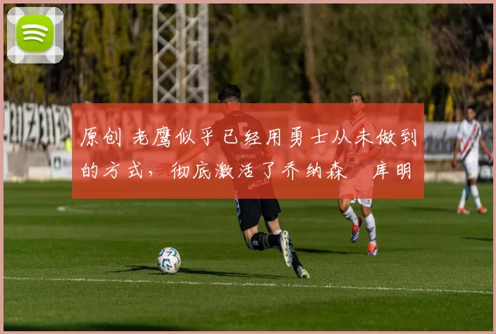 原创 老鹰似乎已经用勇士从未做到的方式,彻底激活了乔纳森・库明加