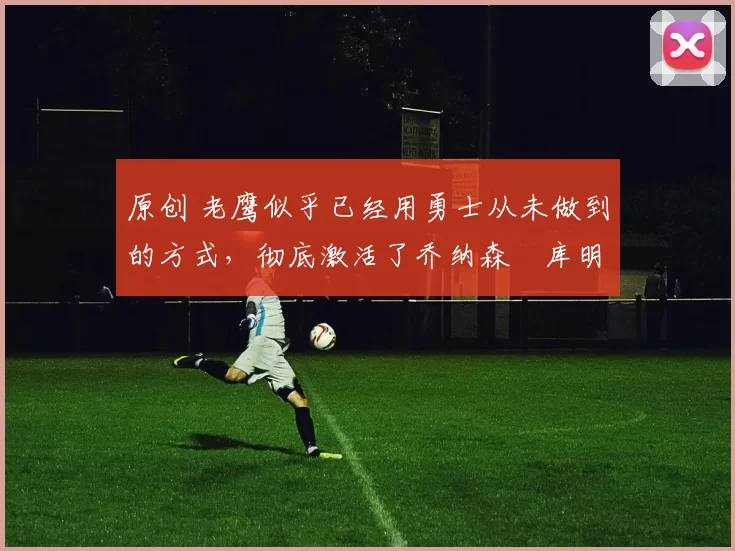 原创 老鹰似乎已经用勇士从未做到的方式，彻底激活了乔纳森・库明加