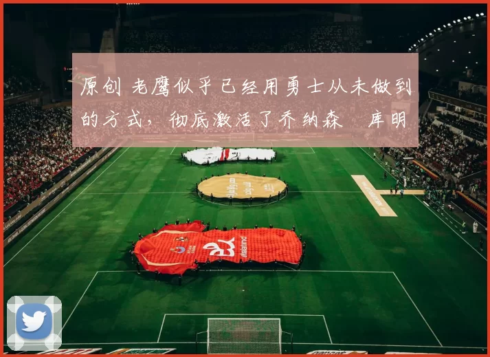 原创 老鹰似乎已经用勇士从未做到的方式,彻底激活了乔纳森・库明加