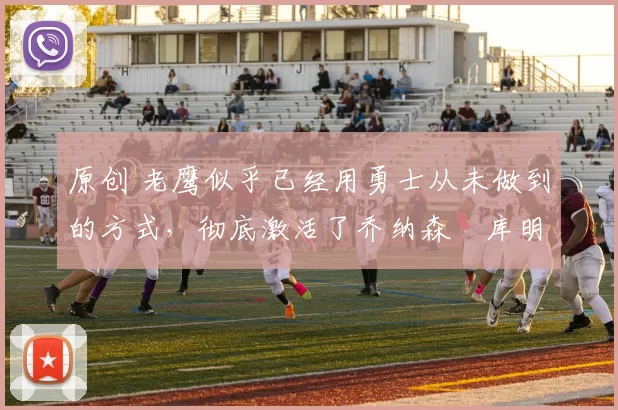 原创 老鹰似乎已经用勇士从未做到的方式，彻底激活了乔纳森・库明加