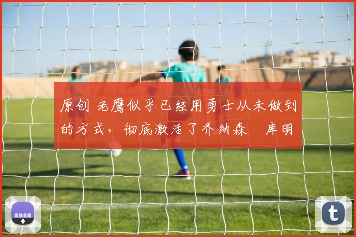 原创 老鹰似乎已经用勇士从未做到的方式，彻底激活了乔纳森・库明加