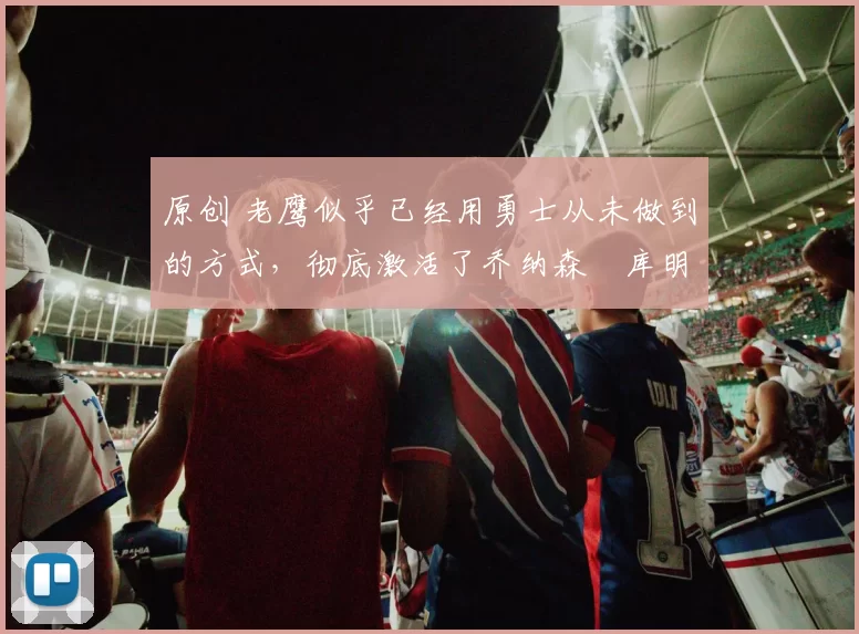 原创 老鹰似乎已经用勇士从未做到的方式,彻底激活了乔纳森・库明加