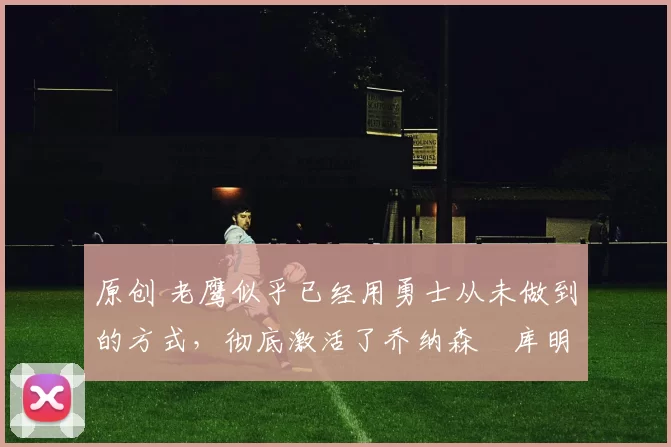 原创 老鹰似乎已经用勇士从未做到的方式,彻底激活了乔纳森・库明加