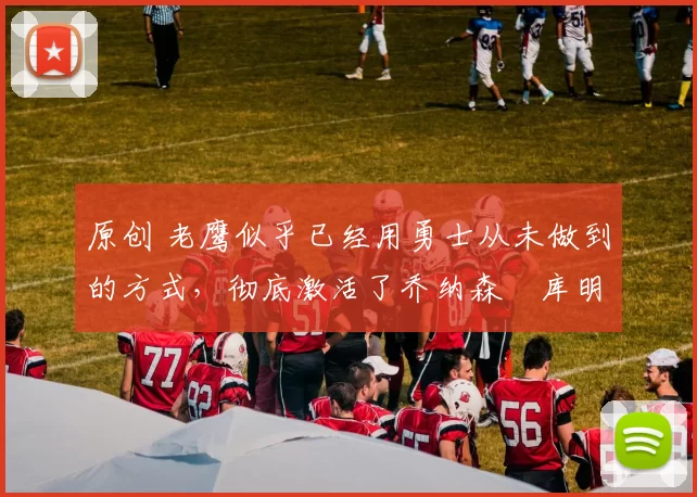 原创 老鹰似乎已经用勇士从未做到的方式，彻底激活了乔纳森・库明加