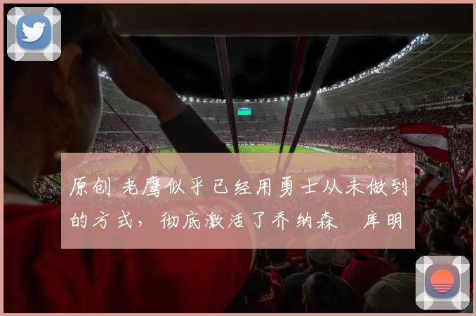 原创 老鹰似乎已经用勇士从未做到的方式,彻底激活了乔纳森・库明加