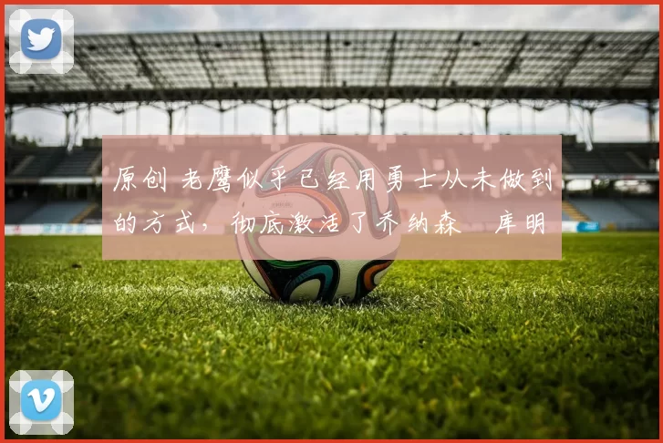 原创 老鹰似乎已经用勇士从未做到的方式,彻底激活了乔纳森・库明加