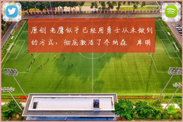 原创 老鹰似乎已经用勇士从未做到的方式，彻底激活了乔纳森・库明加