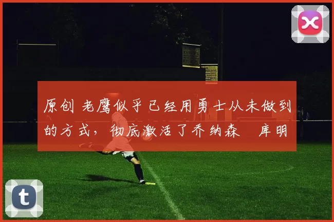 原创 老鹰似乎已经用勇士从未做到的方式，彻底激活了乔纳森・库明加