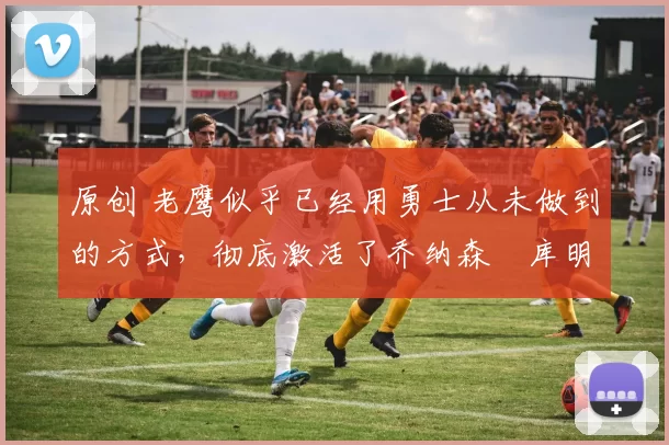 原创 老鹰似乎已经用勇士从未做到的方式,彻底激活了乔纳森・库明加