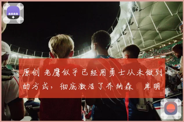 原创 老鹰似乎已经用勇士从未做到的方式,彻底激活了乔纳森・库明加