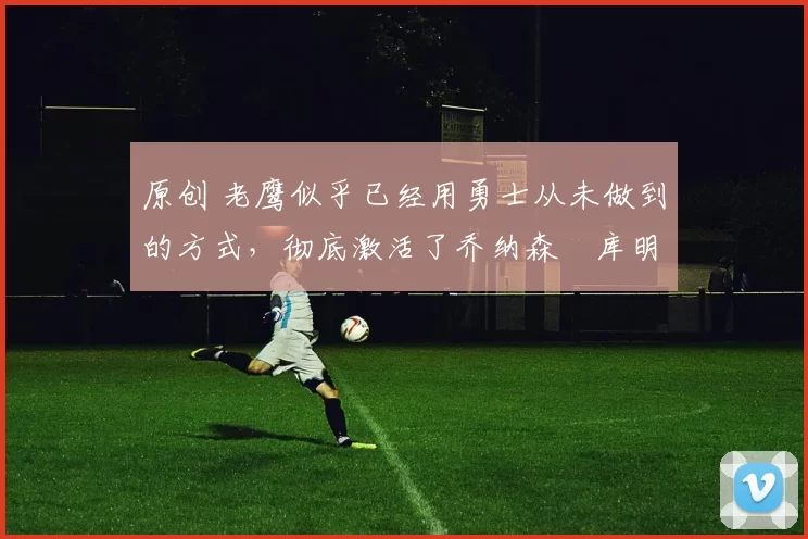 原创 老鹰似乎已经用勇士从未做到的方式,彻底激活了乔纳森・库明加