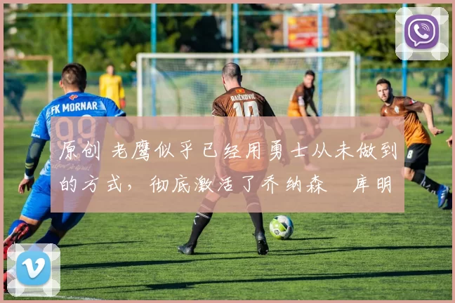 原创 老鹰似乎已经用勇士从未做到的方式,彻底激活了乔纳森・库明加