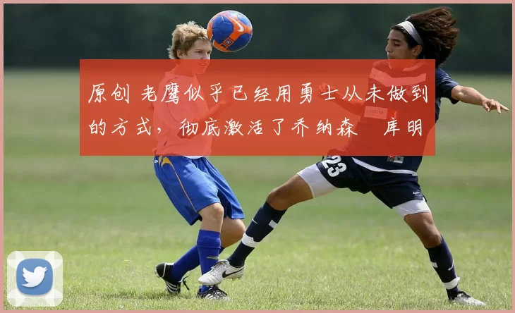 原创 老鹰似乎已经用勇士从未做到的方式，彻底激活了乔纳森・库明加